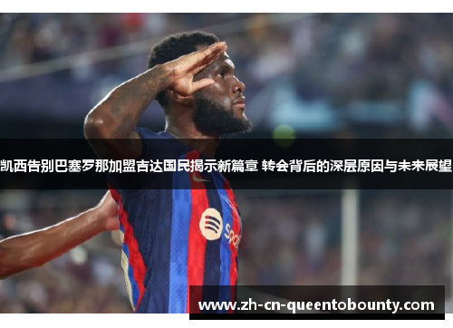 凯西告别巴塞罗那加盟吉达国民揭示新篇章 转会背后的深层原因与未来展望