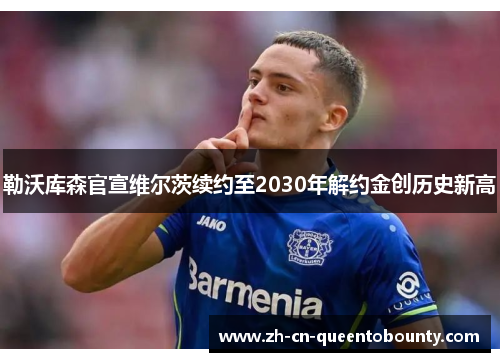 勒沃库森官宣维尔茨续约至2030年解约金创历史新高