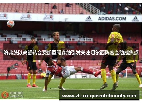 哈弗茨以高额转会费加盟阿森纳引发关注切尔西阵容变动成焦点 哈弗茨以高额转会费加盟阿森纳引发关注切尔西阵容变动成焦点