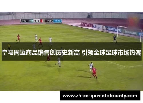 皇马周边商品销售创历史新高 引领全球足球市场热潮 皇马周边商品销售创历史新高 引领全球足球市场热潮