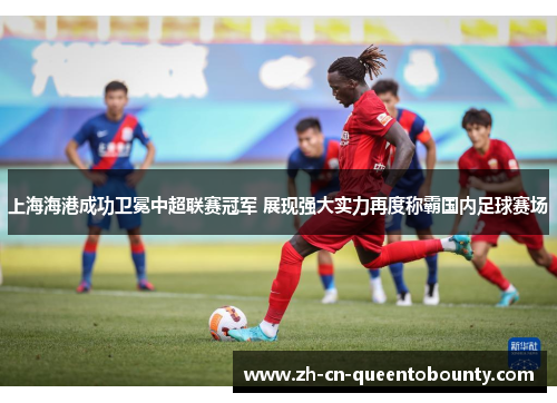 上海海港成功卫冕中超联赛冠军 展现强大实力再度称霸国内足球赛场 上海海港成功卫冕中超联赛冠军 展现强大实力再度称霸国内足球赛场
