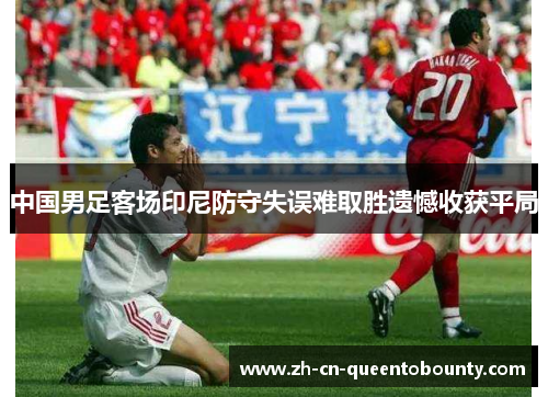 中国男足客场印尼防守失误难取胜遗憾收获平局 中国男足客场印尼防守失误难取胜遗憾收获平局